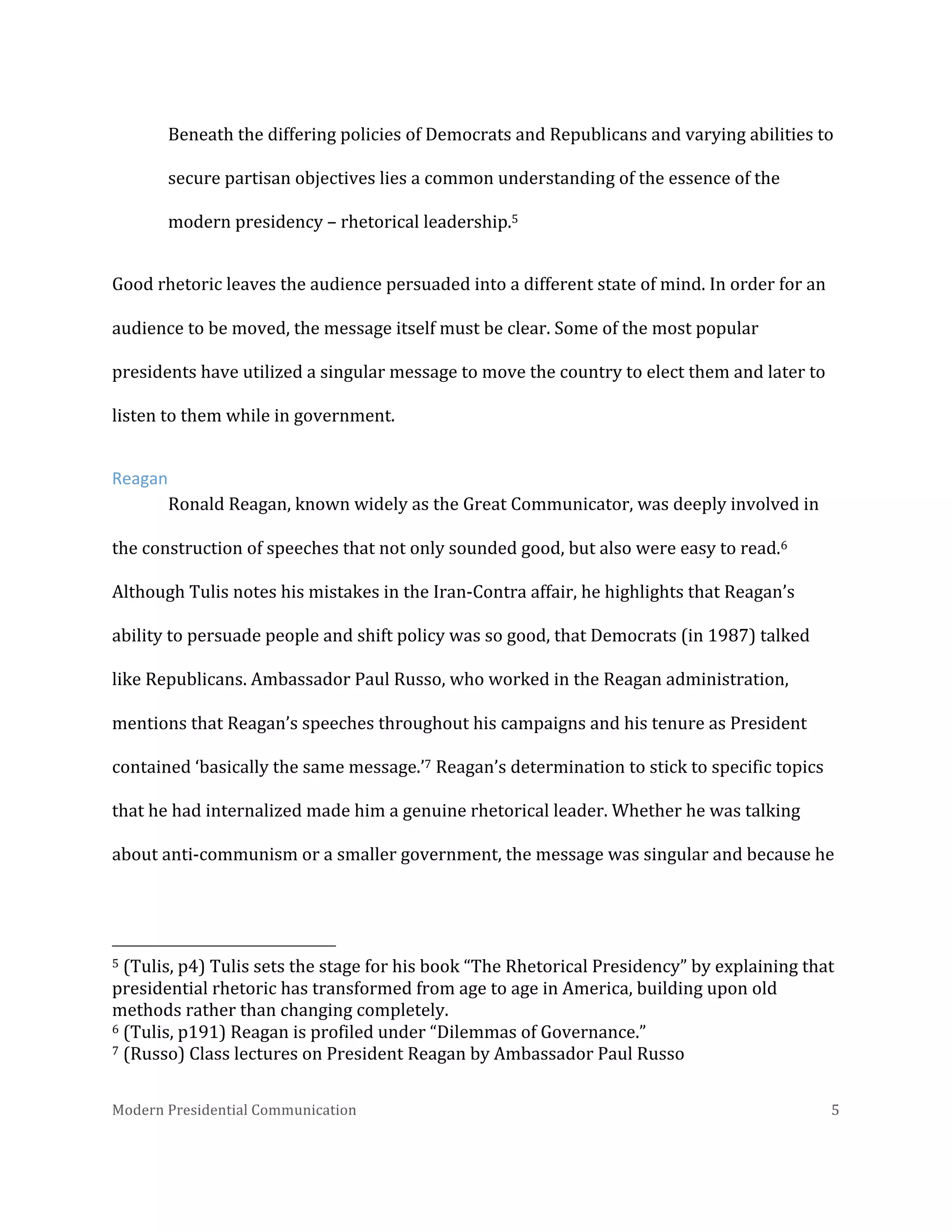  
Beneath	
  the	
  differing	
  policies	
  of	
  Democrats	
  and	
  Republicans	
  and	
  varying	
  abilities	
  to	
  
secure	
  partisan	
  objectives	
  lies	
  a	
  common	
  understanding	
  of	
  the	
  essence	
  of	
  the	
  
modern	
  presidency	
  –	
  rhetorical	
  leadership.5	
  	
  
Good	
  rhetoric	
  leaves	
  the	
  audience	
  persuaded	
  into	
  a	
  different	
  state	
  of	
  mind.	
  In	
  order	
  for	
  an	
  
audience	
  to	
  be	
  moved,	
  the	
  message	
  itself	
  must	
  be	
  clear.	
  Some	
  of	
  the	
  most	
  popular	
  
presidents	
  have	
  utilized	
  a	
  singular	
  message	
  to	
  move	
  the	
  country	
  to	
  elect	
  them	
  and	
  later	
  to	
  
listen	
  to	
  them	
  while	
  in	
  government.	
  
Reagan	
  
Ronald	
  Reagan,	
  known	
  widely	
  as	
  the	
  Great	
  Communicator,	
  was	
  deeply	
  involved	
  in	
  
the	
  construction	
  of	
  speeches	
  that	
  not	
  only	
  sounded	
  good,	
  but	
  also	
  were	
  easy	
  to	
  read.6	
  
Although	
  Tulis	
  notes	
  his	
  mistakes	
  in	
  the	
  Iran-­‐Contra	
  affair,	
  he	
  highlights	
  that	
  Reagan’s	
  
ability	
  to	
  persuade	
  people	
  and	
  shift	
  policy	
  was	
  so	
  good,	
  that	
  Democrats	
  (in	
  1987)	
  talked	
  
like	
  Republicans.	
  Ambassador	
  Paul	
  Russo,	
  who	
  worked	
  in	
  the	
  Reagan	
  administration,	
  
mentions	
  that	
  Reagan’s	
  speeches	
  throughout	
  his	
  campaigns	
  and	
  his	
  tenure	
  as	
  President	
  
contained	
  ‘basically	
  the	
  same	
  message.’7	
  Reagan’s	
  determination	
  to	
  stick	
  to	
  specific	
  topics	
  
that	
  he	
  had	
  internalized	
  made	
  him	
  a	
  genuine	
  rhetorical	
  leader.	
  Whether	
  he	
  was	
  talking	
  
about	
  anti-­‐communism	
  or	
  a	
  smaller	
  government,	
  the	
  message	
  was	
  singular	
  and	
  because	
  he	
  

	
  	
  	
  	
  	
  	
  	
  	
  	
  	
  	
  	
  	
  	
  	
  	
  	
  	
  	
  	
  	
  	
  	
  	
  	
  	
  	
  	
  	
  	
  	
  	
  	
  	
  	
  	
  	
  	
  	
  	
  	
  	
  	
  	
  	
  	
  	
  	
  	
  	
  	
  	
  	
  	
  	
  	
  
5	
  (Tulis,	
  p4)	
  Tulis	
  sets	
  the	
  stage	
  for	
  his	
  book	
  “The	
  Rhetorical	
  Presidency”	
  by	
  explaining	
  that	
  
presidential	
  rhetoric	
  has	
  transformed	
  from	
  age	
  to	
  age	
  in	
  America,	
  building	
  upon	
  old	
  
methods	
  rather	
  than	
  changing	
  completely.	
  	
  
6	
  (Tulis,	
  p191)	
  Reagan	
  is	
  profiled	
  under	
  “Dilemmas	
  of	
  Governance.”	
  	
  
7	
  (Russo)	
  Class	
  lectures	
  on	
  President	
  Reagan	
  by	
  Ambassador	
  Paul	
  Russo	
  	
  
Modern	
  Presidential	
  Communication	
  
	
  

5	
  

 