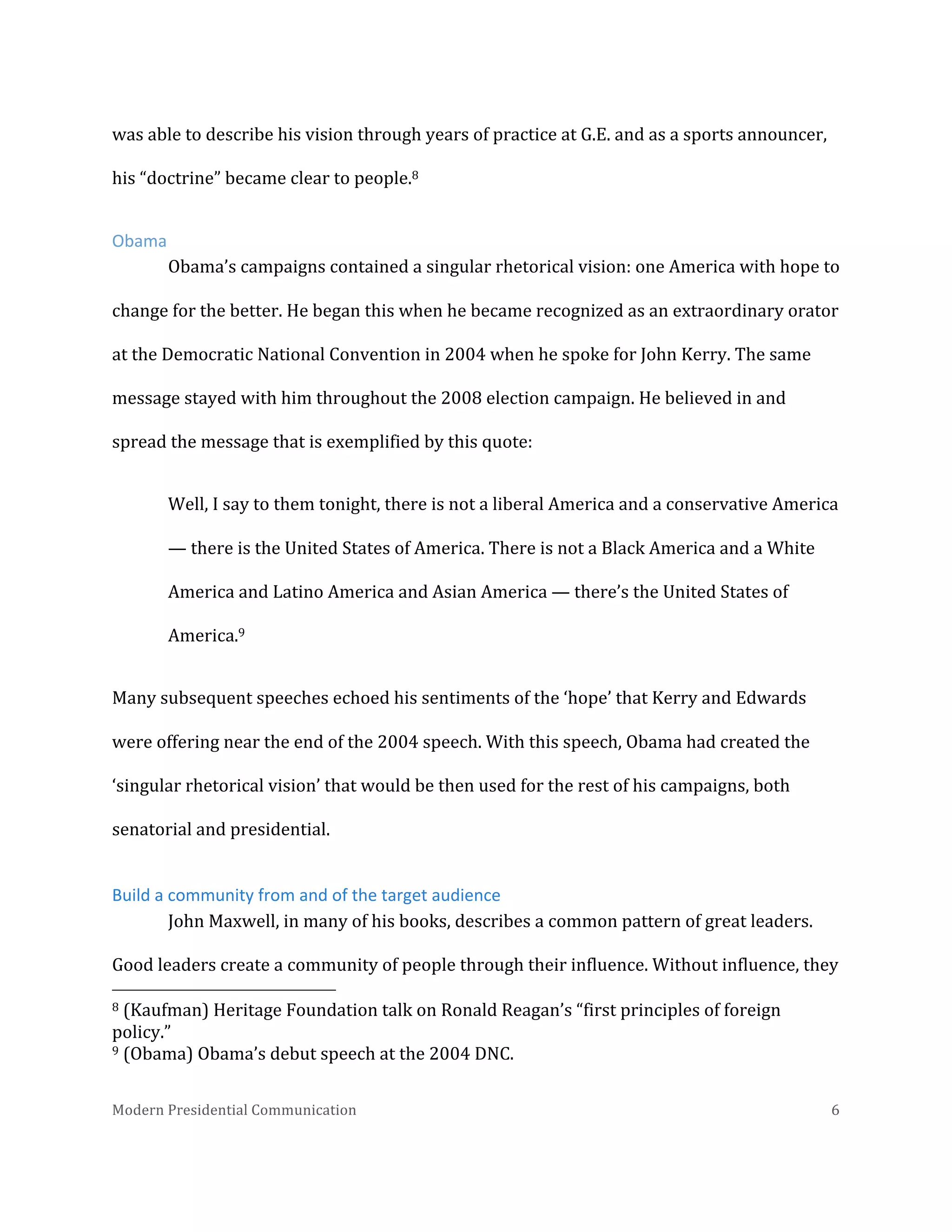  
was	
  able	
  to	
  describe	
  his	
  vision	
  through	
  years	
  of	
  practice	
  at	
  G.E.	
  and	
  as	
  a	
  sports	
  announcer,	
  
his	
  “doctrine”	
  became	
  clear	
  to	
  people.8	
  	
  
Obama	
  
Obama’s	
  campaigns	
  contained	
  a	
  singular	
  rhetorical	
  vision:	
  one	
  America	
  with	
  hope	
  to	
  
change	
  for	
  the	
  better.	
  He	
  began	
  this	
  when	
  he	
  became	
  recognized	
  as	
  an	
  extraordinary	
  orator	
  
at	
  the	
  Democratic	
  National	
  Convention	
  in	
  2004	
  when	
  he	
  spoke	
  for	
  John	
  Kerry.	
  The	
  same	
  
message	
  stayed	
  with	
  him	
  throughout	
  the	
  2008	
  election	
  campaign.	
  He	
  believed	
  in	
  and	
  
spread	
  the	
  message	
  that	
  is	
  exemplified	
  by	
  this	
  quote:	
  	
  
Well,	
  I	
  say	
  to	
  them	
  tonight,	
  there	
  is	
  not	
  a	
  liberal	
  America	
  and	
  a	
  conservative	
  America	
  
—	
  there	
  is	
  the	
  United	
  States	
  of	
  America.	
  There	
  is	
  not	
  a	
  Black	
  America	
  and	
  a	
  White	
  
America	
  and	
  Latino	
  America	
  and	
  Asian	
  America	
  —	
  there’s	
  the	
  United	
  States	
  of	
  
America.9	
  
Many	
  subsequent	
  speeches	
  echoed	
  his	
  sentiments	
  of	
  the	
  ‘hope’	
  that	
  Kerry	
  and	
  Edwards	
  
were	
  offering	
  near	
  the	
  end	
  of	
  the	
  2004	
  speech.	
  With	
  this	
  speech,	
  Obama	
  had	
  created	
  the	
  
‘singular	
  rhetorical	
  vision’	
  that	
  would	
  be	
  then	
  used	
  for	
  the	
  rest	
  of	
  his	
  campaigns,	
  both	
  
senatorial	
  and	
  presidential.	
  	
  
Build	
  a	
  community	
  from	
  and	
  of	
  the	
  target	
  audience	
  
John	
  Maxwell,	
  in	
  many	
  of	
  his	
  books,	
  describes	
  a	
  common	
  pattern	
  of	
  great	
  leaders.	
  
Good	
  leaders	
  create	
  a	
  community	
  of	
  people	
  through	
  their	
  influence.	
  Without	
  influence,	
  they	
  
	
  	
  	
  	
  	
  	
  	
  	
  	
  	
  	
  	
  	
  	
  	
  	
  	
  	
  	
  	
  	
  	
  	
  	
  	
  	
  	
  	
  	
  	
  	
  	
  	
  	
  	
  	
  	
  	
  	
  	
  	
  	
  	
  	
  	
  	
  	
  	
  	
  	
  	
  	
  	
  	
  	
  	
  
8	
  (Kaufman)	
  Heritage	
  Foundation	
  talk	
  on	
  Ronald	
  Reagan’s	
  “first	
  principles	
  of	
  foreign	
  
policy.”	
  
9	
  (Obama)	
  Obama’s	
  debut	
  speech	
  at	
  the	
  2004	
  DNC.	
  	
  
Modern	
  Presidential	
  Communication	
  
	
  

6	
  

 
