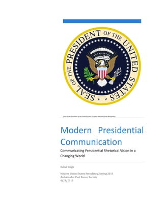  
	
  

	
  

	
  

	
  
(Seal	
  of	
  the	
  President	
  of	
  the	
  United	
  States,	
  Graphic	
  Obtained	
  from	
  Wikipedia)	
  

Modern	
   Presidential	
  
Communication	
  
Communicating	
  Presidential	
  Rhetorical	
  Vision	
  in	
  a	
  
Changing	
  World	
  
Rahul	
  Singh	
  
Modern	
  United	
  States	
  Presidency,	
  Spring	
  2013	
  
Ambassador	
  Paul	
  Russo,	
  Former	
  
4/29/2013	
  

 