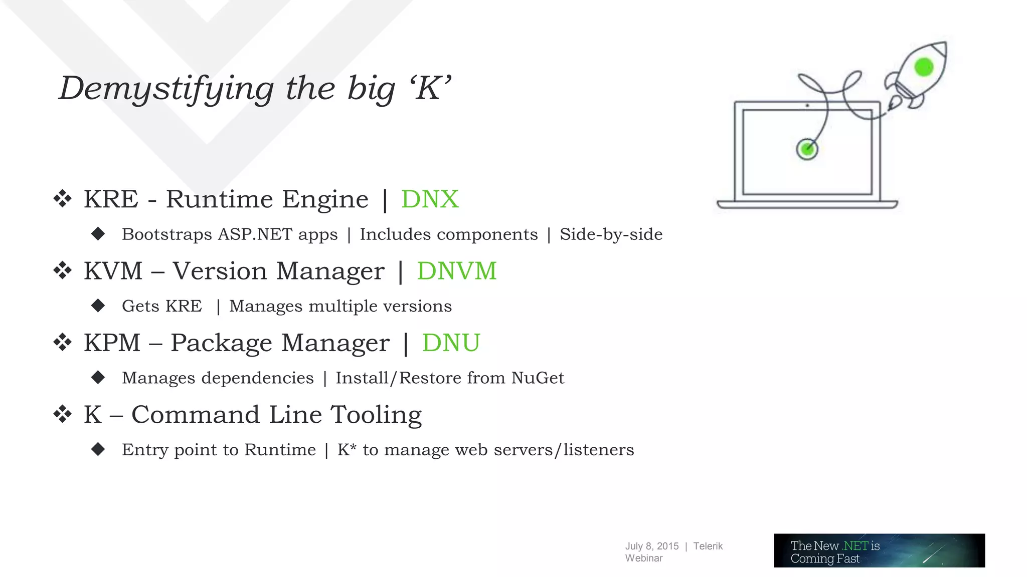July 8, 2015 | Telerik
Webinar
Demystifying the big ‘K’
 KRE - Runtime Engine | DNX
 Bootstraps ASP.NET apps | Includes components | Side-by-side
 KVM – Version Manager | DNVM
 Gets KRE | Manages multiple versions
 KPM – Package Manager | DNU
 Manages dependencies | Install/Restore from NuGet
 K – Command Line Tooling
 Entry point to Runtime | K* to manage web servers/listeners
 