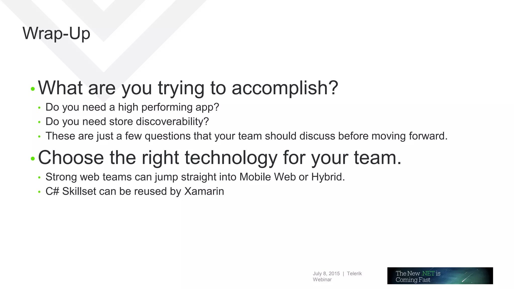 July 8, 2015 | Telerik
Webinar
Wrap-Up
• What are you trying to accomplish?
• Do you need a high performing app?
• Do you need store discoverability?
• These are just a few questions that your team should discuss before moving forward.
• Choose the right technology for your team.
• Strong web teams can jump straight into Mobile Web or Hybrid.
• C# Skillset can be reused by Xamarin
 