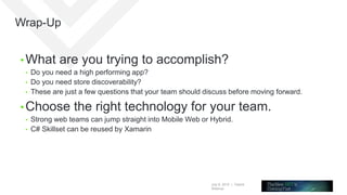 July 8, 2015 | Telerik
Webinar
Wrap-Up
• What are you trying to accomplish?
• Do you need a high performing app?
• Do you need store discoverability?
• These are just a few questions that your team should discuss before moving forward.
• Choose the right technology for your team.
• Strong web teams can jump straight into Mobile Web or Hybrid.
• C# Skillset can be reused by Xamarin
 