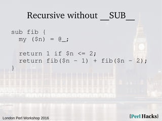 London Perl Workshop 2016
Recursive without __SUB__
sub fib {
my ($n) = @_;
return 1 if $n <= 2;
return fib($n - 1) + fib($n - 2);
}
 