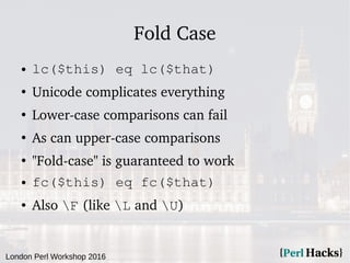 London Perl Workshop 2016
Fold Case
● lc($this) eq lc($that)
●
Unicode complicates everything
●
Lower-case comparisons can fail
●
As can upper-case comparisons
●
"Fold-case" is guaranteed to work
● fc($this) eq fc($that)
● Also F (like L and U)
 