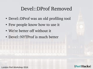 London Perl Workshop 2016
Devel::DProf Removed
●
Devel::DProf was an old profiling tool
●
Few people know how to use it
●
We're better off without it
●
Devel::NYTProf is much better
 