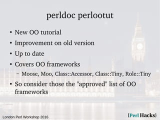 London Perl Workshop 2016
perldoc perlootut
●
New OO tutorial
●
Improvement on old version
●
Up to date
●
Covers OO frameworks
– Moose, Moo, Class::Accessor, Class::Tiny, Role::Tiny
●
So consider those the "approved" list of OO
frameworks
 