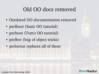 London Perl Workshop 2016
Old OO docs removed
●
Outdated OO documentation removed
●
perlboot (basic OO tutorial)
●
perltoot (Tom's OO tutorial)
●
perlbot (bag of object tricks)
●
perlootut replaces all of these
 