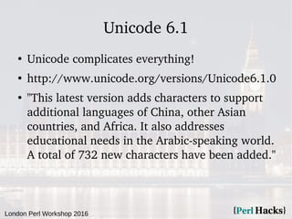 London Perl Workshop 2016
Unicode 6.1
●
Unicode complicates everything!
●
http://www.unicode.org/versions/Unicode6.1.0
●
"This latest version adds characters to support
additional languages of China, other Asian
countries, and Africa. It also addresses
educational needs in the Arabic-speaking world.
A total of 732 new characters have been added."
 