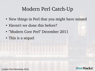 London Perl Workshop 2016
Modern Perl Catch-Up
●
New things in Perl that you might have missed
●
Haven't we done this before?
●
"Modern Core Perl" December 2011
●
This is a sequel
 