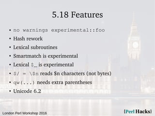 London Perl Workshop 2016
5.18 Features
● no warnings experimental::foo
●
Hash rework
●
Lexical subroutines
●
Smartmatch is experimental
● Lexical $_ is experimental
● $/ = $n reads $n characters (not bytes)
● qw(...) needs extra parentheses
●
Unicode 6.2
 