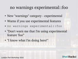 London Perl Workshop 2016
no warnings experimental::foo
●
New "warnings" category - experimental
●
Warns if you use experimental features
● no warnings experimental::foo
●
"Don't warn me that I'm using experimental
feature 'foo'"
●
"I know what I'm doing here!"
 