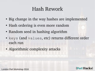 London Perl Workshop 2016
Hash Rework
●
Big change in the way hashes are implemented
●
Hash ordering is even more random
●
Random seed in hashing algorithm
● keys (and values, etc) returns different order
each run
●
Algorithmic complexity attacks
 