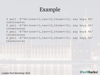 London Perl Workshop 2016
Example
$ perl -E'%h=(one=>1,two=>2,three=>3); say keys %h'
onethreetwo
$ perl -E'%h=(one=>1,two=>2,three=>3); say keys %h'
threetwoone
$ perl -E'%h=(one=>1,two=>2,three=>3); say keys %h'
threetwoone
$ perl -E'%h=(one=>1,two=>2,three=>3); say keys %h'
threeonetwo
 