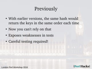 London Perl Workshop 2016
Previously
●
With earlier versions, the same hash would
return the keys in the same order each time
●
Now you can't rely on that
●
Exposes weaknesses in tests
●
Careful testing required!
 