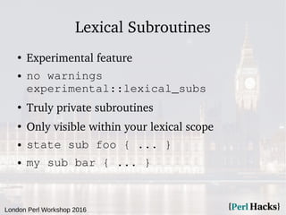 London Perl Workshop 2016
Lexical Subroutines
●
Experimental feature
● no warnings
experimental::lexical_subs
●
Truly private subroutines
●
Only visible within your lexical scope
● state sub foo { ... }
● my sub bar { ... }
 