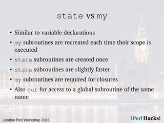 London Perl Workshop 2016
state vs my
●
Similar to variable declarations
● my subroutines are recreated each time their scope is
executed
● state subroutines are created once
● state subroutines are slightly faster
● my subroutines are required for closures
● Also our for access to a global subroutine of the same
name
 