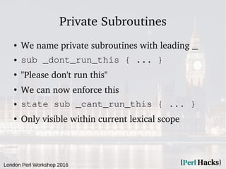 London Perl Workshop 2016
Private Subroutines
● We name private subroutines with leading _
● sub _dont_run_this { ... }
●
"Please don't run this"
●
We can now enforce this
● state sub _cant_run_this { ... }
●
Only visible within current lexical scope
 