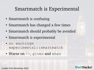 London Perl Workshop 2016
Smartmatch is Experimental
●
Smartmatch is confusing
●
Smartmatch has changed a few times
●
Smartmatch should probably be avoided
●
Smartmatch is experimental
● no warnings
experimental::smartmatch
● Warns on ~~, given and when
 