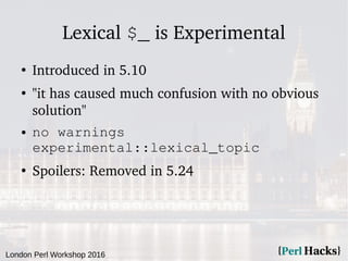 London Perl Workshop 2016
Lexical $_ is Experimental
●
Introduced in 5.10
●
"it has caused much confusion with no obvious
solution"
● no warnings
experimental::lexical_topic
●
Spoilers: Removed in 5.24
 