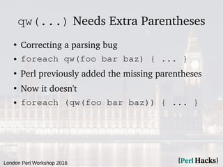 London Perl Workshop 2016
qw(...) Needs Extra Parentheses
●
Correcting a parsing bug
● foreach qw(foo bar baz) { ... }
●
Perl previously added the missing parentheses
●
Now it doesn't
● foreach (qw(foo bar baz)) { ... }
 