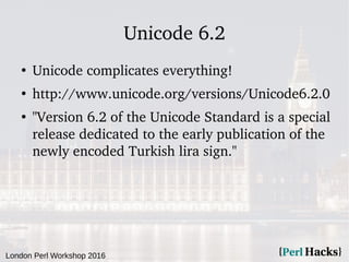 London Perl Workshop 2016
Unicode 6.2
●
Unicode complicates everything!
●
http://www.unicode.org/versions/Unicode6.2.0
●
"Version 6.2 of the Unicode Standard is a special
release dedicated to the early publication of the
newly encoded Turkish lira sign."
 