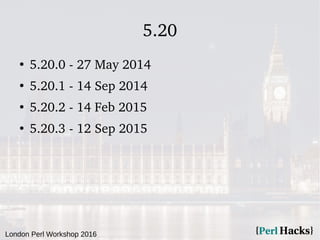 London Perl Workshop 2016
5.20
●
5.20.0 - 27 May 2014
●
5.20.1 - 14 Sep 2014
●
5.20.2 - 14 Feb 2015
●
5.20.3 - 12 Sep 2015
 