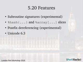 London Perl Workshop 2016
5.20 Features
●
Subroutine signatures (experimental)
● %hash{...} and %array[...] slices
●
Postfix dereferencing (experimental)
●
Unicode 6.3
 