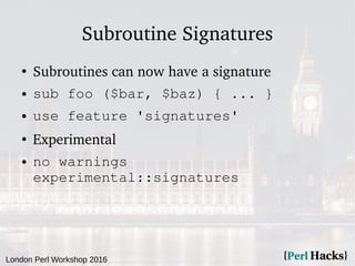 London Perl Workshop 2016
Subroutine Signatures
●
Subroutines can now have a signature
● sub foo ($bar, $baz) { ... }
● use feature 'signatures'
●
Experimental
● no warnings
experimental::signatures
 