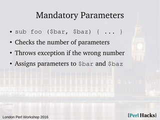 London Perl Workshop 2016
Mandatory Parameters
● sub foo ($bar, $baz) { ... }
●
Checks the number of parameters
●
Throws exception if the wrong number
● Assigns parameters to $bar and $baz
 