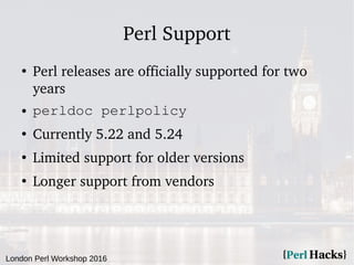 London Perl Workshop 2016
Perl Support
●
Perl releases are officially supported for two
years
● perldoc perlpolicy
●
Currently 5.22 and 5.24
●
Limited support for older versions
●
Longer support from vendors
 