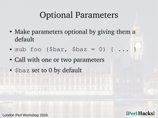London Perl Workshop 2016
Optional Parameters
●
Make parameters optional by giving them a
default
● sub foo ($bar, $baz = 0) { ... }
●
Call with one or two parameters
● $baz set to 0 by default
 