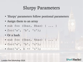 London Perl Workshop 2016
Slurpy Parameters
●
'Slurpy' parameters follow postional parameters
●
Assign them to an array
● sub foo ($bar, @baz) { ... }
● foo('a', 'b', 'c');
●
Or a hash
● sub foo ($bar, %baz) { ... }
● foo('a', 'b', 'c');
● foo('a', b => 'c');
 