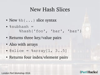 London Perl Workshop 2016
New Hash Slices
● New %h{...} slice syntax
● %subhash =
%hash{'foo', 'bar', 'baz'}
●
Returns three key/value pairs
●
Also with arrays
● @slice = %array[1, 3..5]
●
Returns four index/element pairs
 
