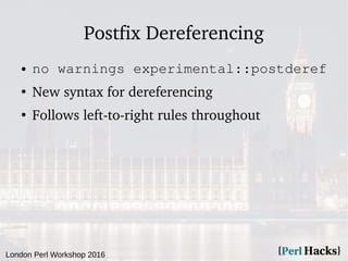 London Perl Workshop 2016
Postfix Dereferencing
● no warnings experimental::postderef
●
New syntax for dereferencing
●
Follows left-to-right rules throughout
 