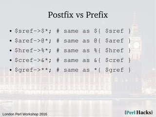 London Perl Workshop 2016
Postfix vs Prefix
● $sref->$*; # same as ${ $sref }
● $aref->@*; # same as @{ $aref }
● $href->%*; # same as %{ $href }
● $cref->&*; # same as &{ $cref }
● $gref->**; # same as *{ $gref }
 