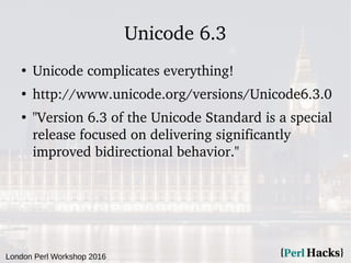 London Perl Workshop 2016
Unicode 6.3
●
Unicode complicates everything!
●
http://www.unicode.org/versions/Unicode6.3.0
●
"Version 6.3 of the Unicode Standard is a special
release focused on delivering significantly
improved bidirectional behavior."
 