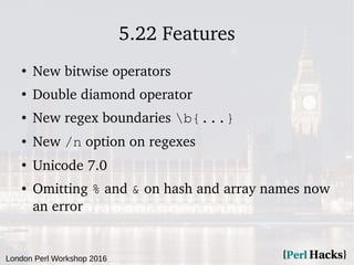 London Perl Workshop 2016
5.22 Features
●
New bitwise operators
●
Double diamond operator
● New regex boundaries b{...}
● New /n option on regexes
●
Unicode 7.0
● Omitting % and & on hash and array names now
an error
 