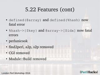 London Perl Workshop 2016
5.22 Features (cont)
● defined(@array) and defined(%hash) now
fatal error
● %hash->{$key} and @array->[$idx] now fatal
errors
●
perlunicook
●
find2perl, a2p, s2p removed
●
CGI removed
●
Module::Build removed
 