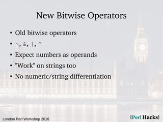 London Perl Workshop 2016
New Bitwise Operators
●
Old bitwise operators
● ~, &, |, ^
●
Expect numbers as operands
●
"Work" on strings too
●
No numeric/string differentiation
 