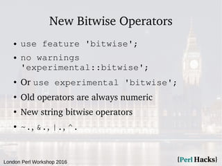 London Perl Workshop 2016
New Bitwise Operators
● use feature 'bitwise';
● no warnings
'experimental::bitwise';
● Or use experimental 'bitwise';
●
Old operators are always numeric
●
New string bitwise operators
● ~., &., |., ^.
 