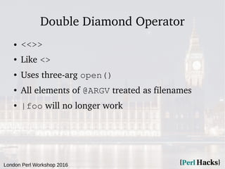 London Perl Workshop 2016
Double Diamond Operator
● <<>>
● Like <>
● Uses three-arg open()
● All elements of @ARGV treated as filenames
● |foo will no longer work
 