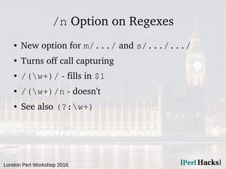 London Perl Workshop 2016
/n Option on Regexes
● New option for m/.../ and s/.../.../
●
Turns off call capturing
● /(w+)/ - fills in $1
● /(w+)/n - doesn't
● See also (?:w+)
 