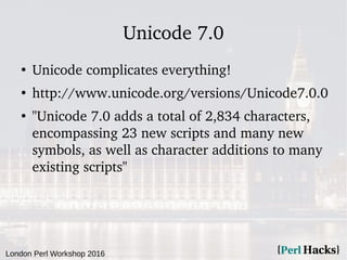London Perl Workshop 2016
Unicode 7.0
●
Unicode complicates everything!
●
http://www.unicode.org/versions/Unicode7.0.0
●
"Unicode 7.0 adds a total of 2,834 characters,
encompassing 23 new scripts and many new
symbols, as well as character additions to many
existing scripts"
 