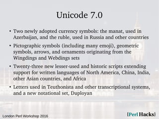 London Perl Workshop 2016
Unicode 7.0
●
Two newly adopted currency symbols: the manat, used in
Azerbaijan, and the ruble, used in Russia and other countries
●
Pictographic symbols (including many emoji), geometric
symbols, arrows, and ornaments originating from the
Wingdings and Webdings sets
●
Twenty-three new lesser-used and historic scripts extending
support for written languages of North America, China, India,
other Asian countries, and Africa
●
Letters used in Teuthonista and other transcriptional systems,
and a new notational set, Duployan
 