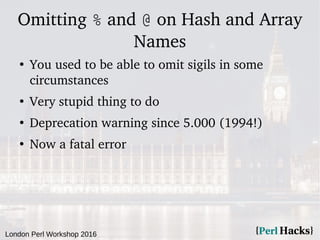London Perl Workshop 2016
Omitting % and @ on Hash and Array
Names
●
You used to be able to omit sigils in some
circumstances
●
Very stupid thing to do
●
Deprecation warning since 5.000 (1994!)
●
Now a fatal error
 
