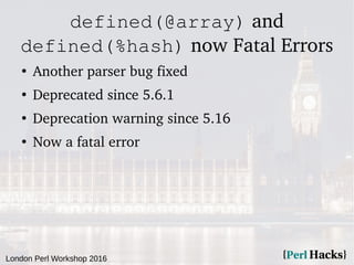 London Perl Workshop 2016
defined(@array) and
defined(%hash) now Fatal Errors
●
Another parser bug fixed
●
Deprecated since 5.6.1
●
Deprecation warning since 5.16
●
Now a fatal error
 
