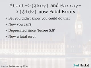 London Perl Workshop 2016
%hash->{$key} and @array-
>[$idx] now Fatal Errors
●
Bet you didn't know you could do that
●
Now you can't
●
Deprecated since "before 5.8"
●
Now a fatal error
 