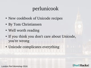London Perl Workshop 2016
perlunicook
●
New cookbook of Unicode recipes
●
By Tom Christiansen
●
Well worth reading
●
If you think you don't care about Unicode,
you're wrong
●
Unicode complicates everything
 