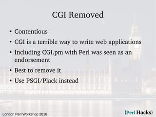 London Perl Workshop 2016
CGI Removed
●
Contentious
●
CGI is a terrible way to write web applications
●
Including CGI.pm with Perl was seen as an
endorsement
●
Best to remove it
●
Use PSGI/Plack instead
 