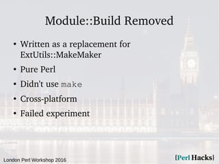 London Perl Workshop 2016
Module::Build Removed
●
Written as a replacement for
ExtUtils::MakeMaker
●
Pure Perl
● Didn't use make
●
Cross-platform
●
Failed experiment
 